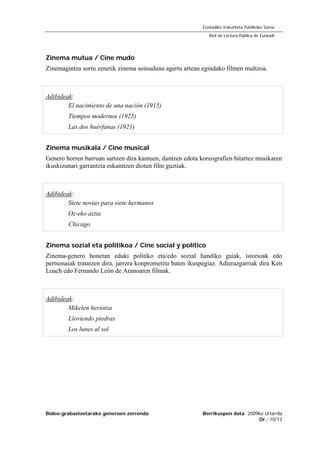 Bideo-grabazioetarako generoen zerrenda Berrikuspen data: 2009ko Urtarrila
Or.: 10/13
Euskadiko Irakurketa Publikoko Sarea
Red de Lectura Pública de Euskadi
Zinema mutua / Cine mudo
Zinemagintza sortu zenetik zinema soinuduna agertu artean egindako filmen multzoa.
Adibideak:
El nacimiento de una nación (1915)
Tiempos modernos (1925)
Las dos huérfanas (1921)
Zinema musikala / Cine musical
Genero horren barruan sartzen dira kantuen, dantzen edota koreografien bitartez musikaren
ikuskizunari garrantzia eskaintzen dioten film guztiak.
Adibideak:
Siete novias para siete hermanos
Oz-eko aztia
Chicago
Zinema sozial eta politikoa / Cine social y político
Zinema-genero honetan eduki politiko eta/edo sozial handiko gaiak, istorioak edo
pertsonaiak tratatzen dira, jarrera konprometitu baten ikuspegiaz. Adierazgarriak dira Ken
Loach edo Fernando León de Aranoaren filmak.
Adibideak:
Mikelen heriotza
Lloviendo piedras
Los lunes al sol
 