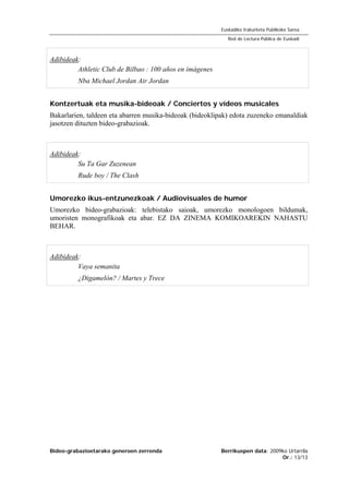 Bideo-grabazioetarako generoen zerrenda Berrikuspen data: 2009ko Urtarrila
Or.: 13/13
Euskadiko Irakurketa Publikoko Sarea
Red de Lectura Pública de Euskadi
Adibideak:
Athletic Club de Bilbao : 100 años en imágenes
Nba Michael Jordan Air Jordan
Kontzertuak eta musika-bideoak / Conciertos y vídeos musicales
Bakarlarien, taldeen eta abarren musika-bideoak (bideoklipak) edota zuzeneko emanaldiak
jasotzen dituzten bideo-grabazioak.
Adibideak:
Su Ta Gar Zuzenean
Rude boy / The Clash
Umorezko ikus-entzunezkoak / Audiovisuales de humor
Umorezko bideo-grabazioak: telebistako saioak, umorezko monologoen bildumak,
umoristen monografikoak eta abar. EZ DA ZINEMA KOMIKOAREKIN NAHASTU
BEHAR.
Adibideak:
Vaya semanita
¿Digamelón? / Martes y Trece
 