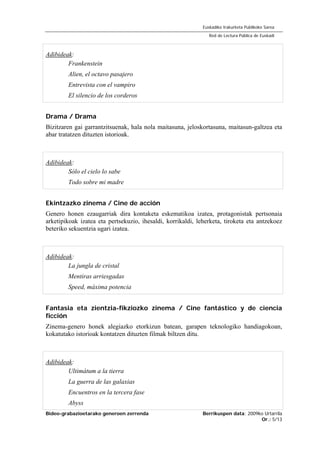 Bideo-grabazioetarako generoen zerrenda Berrikuspen data: 2009ko Urtarrila
Or.: 5/13
Euskadiko Irakurketa Publikoko Sarea
Red de Lectura Pública de Euskadi
Adibideak:
Frankenstein
Alien, el octavo pasajero
Entrevista con el vampiro
El silencio de los corderos
Drama / Drama
Bizitzaren gai garrantzitsuenak, hala nola maitasuna, jeloskortasuna, maitasun-galtzea eta
abar tratatzen dituzten istorioak.
Adibideak:
Sólo el cielo lo sabe
Todo sobre mi madre
Ekintzazko zinema / Cine de acción
Genero honen ezaugarriak dira kontaketa eskematikoa izatea, protagonistak pertsonaia
arketipikoak izatea eta pertsekuzio, ihesaldi, korrikaldi, leherketa, tiroketa eta antzekoez
beteriko sekuentzia ugari izatea.
Adibideak:
La jungla de cristal
Mentiras arriesgadas
Speed, máxima potencia
Fantasia eta zientzia-fikziozko zinema / Cine fantástico y de ciencia
ficción
Zinema-genero honek alegiazko etorkizun batean, garapen teknologiko handiagokoan,
kokatutako istorioak kontatzen dituzten filmak biltzen ditu.
Adibideak:
Ultimátum a la tierra
La guerra de las galaxias
Encuentros en la tercera fase
Abyss
 