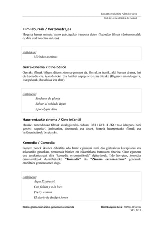 Bideo-grabazioetarako generoen zerrenda Berrikuspen data: 2009ko Urtarrila
Or.: 6/13
Euskadiko Irakurketa Publikoko Sarea
Red de Lectura Pública de Euskadi
Film laburrak / Cortometrajes
Hogeita hamar minutu baino gutxiagoko iraupena duten fikziozko filmak (dokumentalak
ez dira atal honetan sartzen).
Adibideak:
Mirindas asesinas
Gerra-zinema / Cine bélico
Gerrako filmak biltzen dituen zinema-generoa da. Gerrakoa izanik, aldi berean drama, bai
eta komedia ere, izan daiteke. Eta hainbat azpigenero izan ditzake (Bigarren mundu-gerra,
itsaspekoak, ihesaldiak eta abar).
Adibideak:
Senderos de gloria
Salvar al soldado Ryan
Apocalypse Now
Haurrentzako zinema / Cine infantil
Haurrei zuzendutako filmak katalogatzeko orduan, BETI GEHITUKO zaio idazpuru hori
genero nagusiari (animazioa, abenturak eta abar), horrela haurrentzako filmak eta
helduentzakoak bereizteko.
Komedia / Comedia
Genero honek ikuslea dibertitu edo barre eginarazi nahi dio gertakizun korapilatsu eta
askotariko gatazken, pertsonaia bitxien eta elkarrizketa burutsuen bitartez. Gaur egunean
oso arrakastatsuak dira “komedia erromantikoak” deiturikoak. Ildo horretan, komedia
erromantikoak deskribatzeko “Komedia” eta “Zinema erromantikoa” generoak
erabiltzea gomendatzen dugu.
Adibideak:
Aupa Etxebeste!
Con faldas y a lo loco
Pretty woman
El diario de Bridget Jones
 