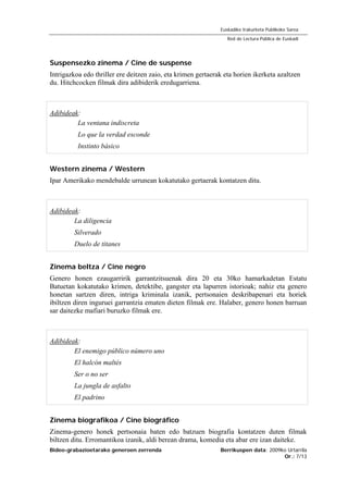 Bideo-grabazioetarako generoen zerrenda Berrikuspen data: 2009ko Urtarrila
Or.: 7/13
Euskadiko Irakurketa Publikoko Sarea
Red de Lectura Pública de Euskadi
Suspensezko zinema / Cine de suspense
Intrigazkoa edo thriller ere deitzen zaio, eta krimen gertaerak eta horien ikerketa azaltzen
du. Hitchcocken filmak dira adibiderik eredugarriena.
Adibideak:
La ventana indiscreta
Lo que la verdad esconde
Instinto básico
Western zinema / Western
Ipar Amerikako mendebalde urrunean kokatutako gertaerak kontatzen ditu.
Adibideak:
La diligencia
Silverado
Duelo de titanes
Zinema beltza / Cine negro
Genero honen ezaugarririk garrantzitsuenak dira 20 eta 30ko hamarkadetan Estatu
Batuetan kokatutako krimen, detektibe, gangster eta lapurren istorioak; nahiz eta genero
honetan sartzen diren, intriga kriminala izanik, pertsonaien deskribapenari eta horiek
ibiltzen diren inguruei garrantzia ematen dieten filmak ere. Halaber, genero honen barruan
sar daitezke mafiari buruzko filmak ere.
Adibideak:
El enemigo público número uno
El halcón maltés
Ser o no ser
La jungla de asfalto
El padrino
Zinema biografikoa / Cine biográfico
Zinema-genero honek pertsonaia baten edo batzuen biografia kontatzen duten filmak
biltzen ditu. Erromantikoa izanik, aldi berean drama, komedia eta abar ere izan daiteke.
 