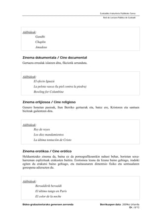 Bideo-grabazioetarako generoen zerrenda Berrikuspen data: 2009ko Urtarrila
Or.: 8/13
Euskadiko Irakurketa Publikoko Sarea
Red de Lectura Pública de Euskadi
Adibideak:
Gandhi
Chaplin
Amadeus
Zinema dokumentala / Cine documental
Gertaera errealak islatzen ditu, fikziotik urrunduta.
Adibideak:
El efecto Iguazú
La pelota vasca (la piel contra la piedra)
Bowling for Columbine
Zinema erlijiosoa / Cine religioso
Genero honetan pasioak, Itun Berriko gertaerak eta, batez ere, Kristoren eta santuen
bizitzak gailentzen dira.
Adibideak:
Rey de reyes
Los diez mandamientos
La última tentación de Cristo
Zinema erotikoa / Cine erótico
Helduentzako zinema da, baina ez da pornografikoarekin nahasi behar, horietan sexu-
harreman esplizituak erakusten baitira. Erotismoa leuna da lizuna baino gehiago, iradoki
egiten du erakutsi baino gehiago, eta maitasunaren dimentsio fisiko eta sentsualaren
gorespena adierazten du.
Adibideak:
Beroaldirik beroaldi
El último tango en París
El color de la noche
 