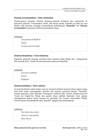 Bideo-grabazioetarako generoen zerrenda Berrikuspen data: 2009ko Urtarrila
Or.: 9/13
Euskadiko Irakurketa Publikoko Sarea
Red de Lectura Pública de Euskadi
Zinema erromantikoa / Cine romántico
Zinema-genero honetako filmetan maitasun-istorioak kontatzen dira, gehienetan, bi
pertsonen artekoak. Erromantikoa izanik, aldi berean drama, komedia eta abar ere izan
daiteke. Ildo horretan, komedia erromantikoak deskribatzeko “Komedia” eta “Zinema
erromantikoa” generoak erabiltzea gomendatzen dugu.
Adibideak:
Los puentes de Madison
Titanic
Un paseo por las nubes
Zinema historikoa / Cine histórico
Iraganeko gertaerak ikuspegi errealista batez tratatzen duten filmak dira. Azpigeneroak
ditu, besteak beste, “biopic”ak edo pertsonaia ospetsuen biografiak.
Adibideak:
Lawrence Arabiako
El Cid
Gladiator
Zinema komikoa / Cine cómico
Ez da komediarekin nahasi behar, izan ere zinema komikoak ikuslearen barre-algara eragin
nahi baitu umore zentzugabeko, grotesko edo errazeko gertaeren bitartez; “komedia”
izeneko generoak, ordea, bitarteko “leunagoak” erabiltzen ditu. Charlot, Harold Lloyd eta
“Lodia eta Argala”ren filmak dira genero honen adibide klasikoak. Gaur egungo
zinemagintzan genero honen barruan sar genitzake Jim Carreyk antzeztutako filmak,
Farrelli anaiek zuzendutakoak edota “parodia” azpigeneroan kokatutakoak.
Adibideak:
Dos tontos muy tontos
Aterriza como puedas
Scary Movie
 
