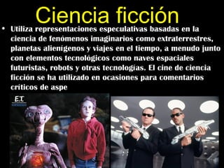 Ciencia ficción
• Utiliza representaciones especulativas basadas en la
  ciencia de fenómenos imaginarios como extraterrestres,
  planetas alienígenos y viajes en el tiempo, a menudo junto
  con elementos tecnológicos como naves espaciales
  futuristas, robots y otras tecnologías. El cine de ciencia
  ficción se ha utilizado en ocasiones para comentarios
  críticos de aspe
 