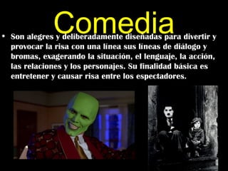 Comedia
• Son alegres y deliberadamente diseñadas para divertir y
  provocar la risa con una línea sus líneas de diálogo y
  bromas, exagerando la situación, el lenguaje, la acción,
  las relaciones y los personajes. Su finalidad básica es
  entretener y causar risa entre los espectadores.
 