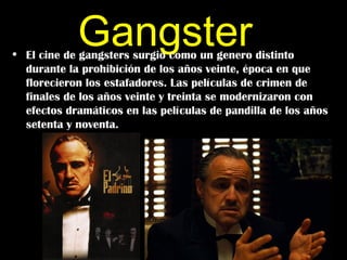 Gangster
• El cine de gangsters surgió como un genero distinto
  durante la prohibición de los años veinte, época en que
  florecieron los estafadores. Las películas de crimen de
  finales de los años veinte y treinta se modernizaron con
  efectos dramáticos en las películas de pandilla de los años
  setenta y noventa.
 