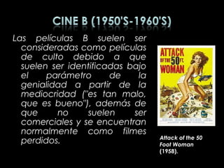 Las películas B suelen ser
  consideradas como películas
  de culto debido a que
  suelen ser identificadas bajo
  el    parámetro      de    la
  genialidad a partir de la
  mediocridad ("es tan malo,
  que es bueno"), además de
  que     no     suelen     ser
  comerciales y se encuentran
  normalmente como filmes
                                  Attack of the 50
  perdidos.                       Foot Woman
                                  (1958).
 