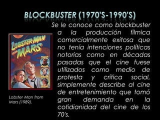 Se le conoce como blockbuster
                     a la producción fílmica
                     comercialmente exitosa que
                     no tenía intenciones políticas
                     notorias como en décadas
                     pasadas que el cine fuese
                     utilizados como medio de
                     protesta y crítica social,
                     simplemente describe al cine
                     de entretenimiento que tomó
Lobster Man from
Mars (1989).         gran     demanda     en     la
                     cotidianidad del cine de los
                     70's.
 