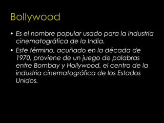 • Es el nombre popular usado para la industria
  cinematográfica de la India.
• Este término, acuñado en la década de
  1970, proviene de un juego de palabras
  entre Bombay y Hollywood, el centro de la
  industria cinematográfica de los Estados
  Unidos.
 