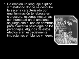 • Se emplea un lenguaje elíptico 
  y metafórico donde se describe 
  la escena caracterizado por 
  una iluminación tenebrosa en 
  claroscuro, escenas nocturnas 
  con humedad en el ambiente, 
  se juega con el uso de sombras 
  para exaltar la psicología de los 
  personajes. Algunos de estos 
  efectos eran especialmente 
  impactantes en blanco y negro.
 
