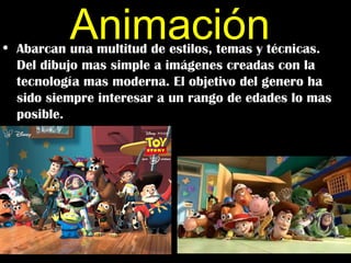 Animación
• Abarcan una multitud de estilos, temas y técnicas.
  Del dibujo mas simple a imágenes creadas con la
  tecnología mas moderna. El objetivo del genero ha
  sido siempre interesar a un rango de edades lo mas
  posible.
 