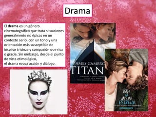 Drama
El drama es un género
cinematográfico que trata situaciones
generalmente no épicas en un
contexto serio, con un tono y una
orientación más susceptible de
inspirar tristeza y compasión que risa
o gracia. Sin embargo, desde el punto
de vista etimológico,
el drama evoca acción y diálogo.
 