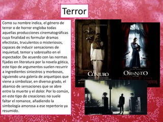 Terror
Como su nombre indica, el género de
terror o de horror engloba todas
aquellas producciones cinematográficas
cuya finalidad es formular dramas
efectistas, truculentos o misteriosos,
capaces de inducir sensaciones de
inquietud, temor y sobresalto en el
espectador. De acuerdo con las normas
fijadas en literatura por la novela gótica,
este tipo de argumentos suelen recurrir
a ingredientes siniestros y morbosos,
siguiendo una galería de arquetipos que
viene a simbolizar, en diverso grado, el
abanico de sensaciones que se abre
entre la muerte y el dolor. Por lo común,
en este tipo de creaciones no suele
faltar el romance, añadiendo la
simbología amorosa a ese repertorio ya
resumido.
 