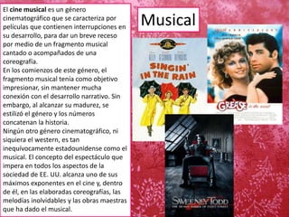 Musical
El cine musical es un género
cinematográfico que se caracteriza por
películas que contienen interrupciones en
su desarrollo, para dar un breve receso
por medio de un fragmento musical
cantado o acompañados de una
coreografía.
En los comienzos de este género, el
fragmento musical tenía como objetivo
impresionar, sin mantener mucha
conexión con el desarrollo narrativo. Sin
embargo, al alcanzar su madurez, se
estilizó el género y los números
concatenan la historia.
Ningún otro género cinematográfico, ni
siquiera el western, es tan
inequívocamente estadounidense como el
musical. El concepto del espectáculo que
impera en todos los aspectos de la
sociedad de EE. UU. alcanza uno de sus
máximos exponentes en el cine y, dentro
de él, en las elaboradas coreografías, las
melodías inolvidables y las obras maestras
que ha dado el musical.
 