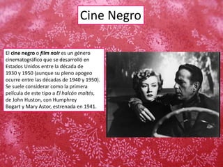 Cine Negro
El cine negro o film noir es un género
cinematográfico que se desarrolló en
Estados Unidos entre la década de
1930 y 1950 (aunque su pleno apogeo
ocurre entre las décadas de 1940 y 1950).
Se suele considerar como la primera
película de este tipo a El halcón maltés,
de John Huston, con Humphrey
Bogart y Mary Astor, estrenada en 1941.
 
