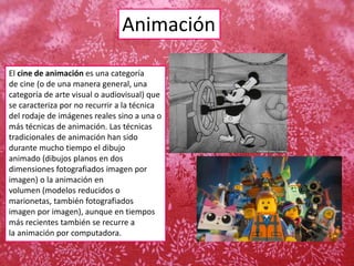 Animación
El cine de animación es una categoría
de cine (o de una manera general, una
categoría de arte visual o audiovisual) que
se caracteriza por no recurrir a la técnica
del rodaje de imágenes reales sino a una o
más técnicas de animación. Las técnicas
tradicionales de animación han sido
durante mucho tiempo el dibujo
animado (dibujos planos en dos
dimensiones fotografiados imagen por
imagen) o la animación en
volumen (modelos reducidos o
marionetas, también fotografiados
imagen por imagen), aunque en tiempos
más recientes también se recurre a
la animación por computadora.
 