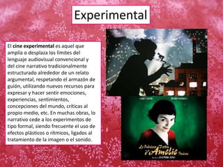 Experimental
El cine experimental es aquel que
amplía o desplaza los límites del
lenguaje audiovisual convencional y
del cine narrativo tradicionalmente
estructurado alrededor de un relato
argumental, respetando el armazón de
guión, utilizando nuevos recursos para
expresar y hacer sentir emociones,
experiencias, sentimientos,
concepciones del mundo, críticas al
propio medio, etc. En muchas obras, lo
narrativo cede a los experimentos de
tipo formal, siendo frecuente el uso de
efectos plásticos o rítmicos, ligados al
tratamiento de la imagen o el sonido.
 