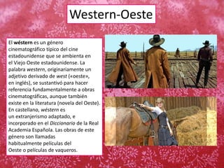 Western-Oeste
El wéstern es un género
cinematográfico típico del cine
estadounidense que se ambienta en
el Viejo Oeste estadounidense. La
palabra western, originariamente un
adjetivo derivado de west («oeste»,
en inglés), se sustantivó para hacer
referencia fundamentalmente a obras
cinematográficas, aunque también
existe en la literatura (novela del Oeste).
En castellano, wéstern es
un extranjerismo adaptado, e
incorporado en el Diccionario de la Real
Academia Española. Las obras de este
género son llamadas
habitualmente películas del
Oeste o películas de vaqueros.
 