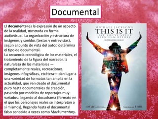Documental
El documental es la expresión de un aspecto
de la realidad, mostrada en forma
audiovisual. La organización y estructura de
imágenes y sonidos (textos y entrevistas),
según el punto de vista del autor, determina
el tipo de documental.
La secuencia cronológica de los materiales, el
tratamiento de la figura del narrador, la
naturaleza de los materiales —
completamente reales, recreaciones,
imágenes infográficas, etcétera— dan lugar a
una variedad de formatos tan amplia en la
actualidad, que van desde el documental
puro hasta documentales de creación,
pasando por modelos de reportajes muy
variados, llegando al docudrama (formato en
el que los personajes reales se interpretan a
sí mismos), llegando hasta el documental
falso conocido a veces como Mockumentary.
 
