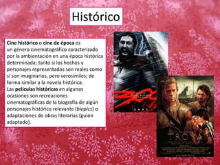 Histórico
Cine histórico o cine de época es
un género cinematográfico caracterizado
por la ambientación en una época histórica
determinada; tanto si los hechos y
personajes representados son reales como
si son imaginarios, pero verosímiles; de
forma similar a la novela histórica.
Las películas históricas en algunas
ocasiones son recreaciones
cinematográficas de la biografía de algún
personajes histórico relevante (biopics) o
adaptaciones de obras literarias (guion
adaptado).
 