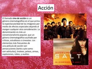 Acción
El llamado cine de acción es un
género cinematográfico en el que prima
la espectacularidad de las imágenes por
medio de efectos especiales dejando al
margen cualquier otra consideración. La
denominación es más un
convencionalismo popular, que un
género cinematográfico acuñado por
críticos, estudiosos o cineastas. Los
elementos más frecuentes de
una película de acción son
persecuciones (tanto a pie como
con vehículos), tiroteos, peleas, armas,
explosiones, robos, y asaltos.
 