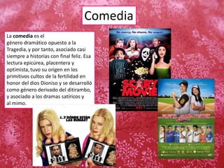 Comedia
La comedia es el
género dramático opuesto a la
Tragedia, y por tanto, asociado casi
siempre a historias con final feliz. Esa
lectura epicúrea, placentera y
optimista, tuvo su origen en los
primitivos cultos de la fertilidad en
honor del dios Dioniso y se desarrolló
como género derivado del ditirambo,
y asociado a los dramas satíricos y
al mimo.
 
