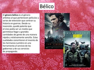 Bélico
El género bélico es el género
artístico al que pertenecen películas y
series de televisión que centran su
historia en guerras. Desde su
invención, quedó patente que
el cine podía ser un medio que
permitiese llegar a grandes
cantidades de gente de una manera
rápida y relativamente sencilla. Estas
cualidades convirtieron el invento de
los hermanos Lumière en una
herramienta al servicio de los
gobiernos y de sus servicios
de propaganda.
 