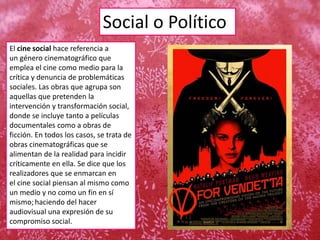 Social o Político
El cine social hace referencia a
un género cinematográfico que
emplea el cine como medio para la
crítica y denuncia de problemáticas
sociales. Las obras que agrupa son
aquellas que pretenden la
intervención y transformación social,
donde se incluye tanto a películas
documentales como a obras de
ficción. En todos los casos, se trata de
obras cinematográficas que se
alimentan de la realidad para incidir
críticamente en ella. Se dice que los
realizadores que se enmarcan en
el cine social piensan al mismo como
un medio y no como un fin en sí
mismo; haciendo del hacer
audiovisual una expresión de su
compromiso social.
 