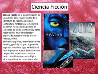 Ciencia Ficción
Ciencia ficción es la denominación de
uno de los géneros derivados de la
literatura de ficción, junto con
la literatura fantástica y la narrativa
de terror. Nacida como género en
la década de 1920 (aunque hay obras
reconocibles muy anteriores) y
exportada posteriormente a otros
medios, como
el cinematográfico, historietístico y te
levisivo, gozó de un gran auge en la
segunda mitad del siglo XX debido al
interés popular acerca del futuro que
despertó el espectacular avance
tanto científico como tecnológico
alcanzado durante todos estos años.
 