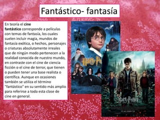 Fantástico- fantasía
En teoría el cine
fantástico corresponde a películas
con temas de fantasía, los cuales
suelen incluir magia, mundos de
fantasía exótica, o hechos, personajes
o criaturas absolutamente irreales
que de ningún modo pertenecen a la
realidad conocida de nuestro mundo,
en contraste con el cine de ciencia
ficción o el cine de terror, que tienen
o pueden tener una base realista o
científica. Aunque en ocasiones
también se utiliza el término
"fantástico" en su sentido más amplio
para referirse a toda esta clase de
cine en general.
 