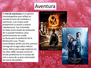 Aventura
El cine de aventuras es un género
cinematográfico que refleja un
mundo heroico de combates y
aventuras, y en el que suele
predominar la acción y valores
caballerescos. Fue inventado
en Italia como medio de exaltación
de su pasado histórico, para
posteriormente ser usado
en Rusia para la exaltación de la
Revolución rusa. Títulos
como Raiders of the Lost Ark, primera
entrega de la saga sobre Indiana
Jones, dieron gran auge al género en
los años 1980, aunque nunca ha
tenido problemas en el campo del
cine a causa de su gran aclamación
por parte del público.
 