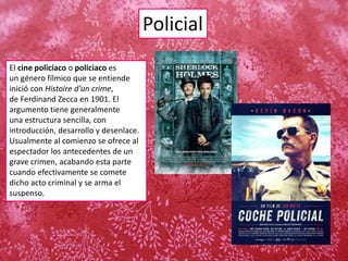 Policial
El cine policíaco o policiaco es
un género fílmico que se entiende
inició con Histoire d'un crime,
de Ferdinand Zecca en 1901. El
argumento tiene generalmente
una estructura sencilla, con
introducción, desarrollo y desenlace.
Usualmente al comienzo se ofrece al
espectador los antecedentes de un
grave crimen, acabando esta parte
cuando efectivamente se comete
dicho acto criminal y se arma el
suspenso.
 