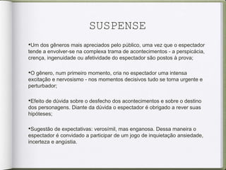 SUSPENSE
•Um dos gêneros mais apreciados pelo público, uma vez que o espectador
tende a envolver-se na complexa trama de acontecimentos - a perspicácia,
crença, ingenuidade ou afetividade do espectador são postos à prova;
•O gênero, num primeiro momento, cria no espectador uma intensa
excitação e nervosismo - nos momentos decisivos tudo se torna urgente e
perturbador;
•Efeito de dúvida sobre o desfecho dos acontecimentos e sobre o destino
dos personagens. Diante da dúvida o espectador é obrigado a rever suas
hipóteses;
•Sugestão de expectativas: verosímil, mas enganosa. Dessa maneira o
espectador é convidado a participar de um jogo de inquietação ansiedade,
incerteza e angústia.
 