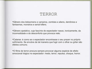 TERROR
•Gênero dos lobisomens e vampiros, zombies e aliens, demônios e
fantasmas, monstros e serial killers;
•Gênero apelativo, cujo fascínio do espectador nasce, ironicamente, da
incomodidade e do desconforto que provoca nele;
•Catarse: é como se o espectador encontrasse o seu prazer no próprio
sofrimento. Se envolve de tal maneira que fugir com o olhar ou gritar são
efeitos comuns;
•O ﬁlme de terror procura sempre provocar alguma espécie de efeito
emocional trágico no espectador: medo, terror, repulsa, choque, horror.
 