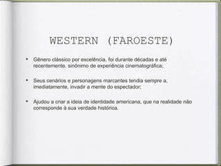 WESTERN (FAROESTE)
• Gênero clássico por excelência, foi durante décadas e até
recentemente, sinônimo de experiência cinematográfica;
• Seus cenários e personagens marcantes tendia sempre a,
imediatamente, invadir a mente do espectador;
• Ajudou a criar a ideia de identidade americana, que na realidade não
corresponde à sua verdade histórica.
 
