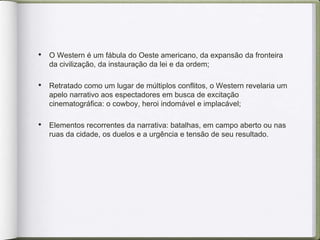 • O Western é um fábula do Oeste americano, da expansão da fronteira
da civilização, da instauração da lei e da ordem;
• Retratado como um lugar de múltiplos conflitos, o Western revelaria um
apelo narrativo aos espectadores em busca de excitação
cinematográfica: o cowboy, heroi indomável e implacável;
• Elementos recorrentes da narrativa: batalhas, em campo aberto ou nas
ruas da cidade, os duelos e a urgência e tensão de seu resultado.
 