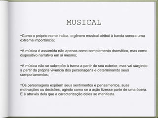 MUSICAL
•Como o próprio nome indica, o gênero musical atribui à banda sonora uma
extrema importância;
•A música é assumida não apenas como complemento dramático, mas como
dispositivo narrativo em si mesmo;
•A música não se sobrepõe à trama a partir de seu exterior, mas vai surgindo
a partir da própria vivência dos personagens e determinando seus
comportamentos;
•Os personagens expõem seus sentimentos e pensamentos, suas
motivações ou decisões, agindo como se a ação fizesse parte de uma ópera.
E é através dela que a caracterização deles se manifesta.
 