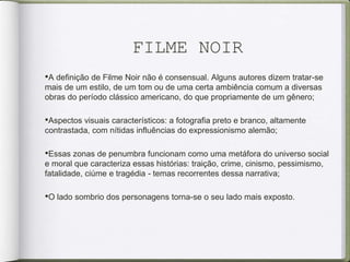 FILME NOIR
•A definição de Filme Noir não é consensual. Alguns autores dizem tratar-se
mais de um estilo, de um tom ou de uma certa ambiência comum a diversas
obras do período clássico americano, do que propriamente de um gênero;
•Aspectos visuais característicos: a fotografia preto e branco, altamente
contrastada, com nítidas influências do expressionismo alemão;
•Essas zonas de penumbra funcionam como uma metáfora do universo social
e moral que caracteriza essas histórias: traição, crime, cinismo, pessimismo,
fatalidade, ciúme e tragédia - temas recorrentes dessa narrativa;
•O lado sombrio dos personagens torna-se o seu lado mais exposto.
 