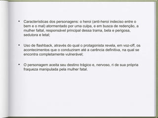 • Características dos personagens: o heroi (anti-heroi indeciso entre o
bem e o mal) atormentado por uma culpa, e em busca de redenção, a
mulher faltal, responsável principal dessa trama, bela e perigosa,
sedutora e letal;
• Uso de flashback, através do qual o protagonista revela, em voz-off, os
acontecimentos que o conduziram até a carência definitiva, na qual se
encontra completamente vulnerável;
• O personagem aceita seu destino trágico e, nervoso, ri de sua própria
fraqueza manipulada pela mulher fatal.
 