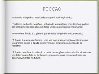 FICÇÃO
•Narrativa imaginária, irreal, criada a partir da imaginação;
•Os filmes de ficção desafiam, sobretudo, a realidade, mas também podem
ser parcialmente baseadas em fatos unidos a conteúdos imaginários;
•No cinema, ficção é o gênero que se opõe ao gênero documentário;
•A ficção é a alma do Cinema, uma vez que a transposição acelerada dos
fotogramas causa a ilusão de movimento, ampliando a sensação de
realismo;
•A ficção científica: toda ficção a partir desse gênero é construída através de
um determinado fato ou fenômeno, projetando suas consequeências ou
desenvolvimentos no futuro.
 