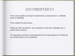 DOCUMENTÁRIO
•Tem como objetivo principal e fundamental, o testumunho e a reflexão
sobre a realidade;
•Tem caráter de documento;
•Ideia de “olho da câmera”; seu conteúdo é mais fiel à realidade que o
próprio olho humano;
•O espectador envolve-se profundamente com esse gênero em função de
seu compromisso com a realidade.
 