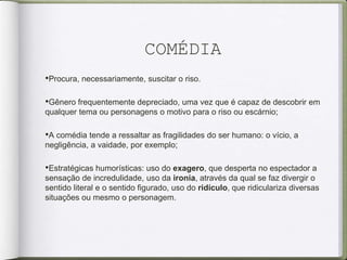 COMÉDIA
•Procura, necessariamente, suscitar o riso.
•Gênero frequentemente depreciado, uma vez que é capaz de descobrir em
qualquer tema ou personagens o motivo para o riso ou escárnio;
•A comédia tende a ressaltar as fragilidades do ser humano: o vício, a
negligência, a vaidade, por exemplo;
•Estratégicas humorísticas: uso do exagero, que desperta no espectador a
sensação de incredulidade, uso da ironia, através da qual se faz divergir o
sentido literal e o sentido figurado, uso do ridículo, que ridiculariza diversas
situações ou mesmo o personagem.
 