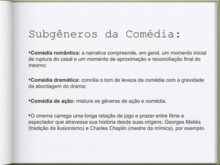 Subgêneros da Comédia:
•Comédia romântica: a narrativa compreende, em geral, um momento inicial
de ruptura do casal e um momento de aproximação e reconciliação final do
mesmo;
•Comédia dramática: concilia o tom de leveza da comédia com a gravidade
da abordagem do drama;
•Comédia de ação: mistura os gêneros de ação e comédia.
•O cinema carrega uma longa relação de jogo e prazer entre filme e
espectador que atravessa sua história desde suas origens: Georges Meliès
(tradição da ilusionismo) e Charles Chaplin (mestre da mímica), por exemplo.
 