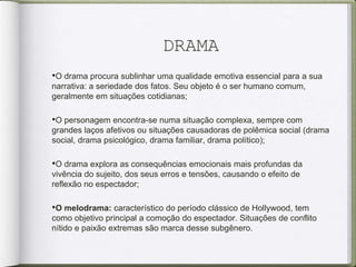 DRAMA
•O drama procura sublinhar uma qualidade emotiva essencial para a sua
narrativa: a seriedade dos fatos. Seu objeto é o ser humano comum,
geralmente em situações cotidianas;
•O personagem encontra-se numa situação complexa, sempre com
grandes laços afetivos ou situações causadoras de polêmica social (drama
social, drama psicológico, drama familiar, drama político);
•O drama explora as consequências emocionais mais profundas da
vivência do sujeito, dos seus erros e tensões, causando o efeito de
reflexão no espectador;
•O melodrama: característico do período clássico de Hollywood, tem
como objetivo principal a comoção do espectador. Situações de conflito
nítido e paixão extremas são marca desse subgênero.
 