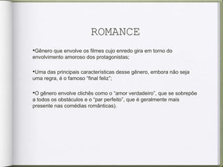 ROMANCE
•Gênero que envolve os filmes cujo enredo gira em torno do
envolvimento amoroso dos protagonistas;
•Uma das principais características desse gênero, embora não seja
uma regra, é o famoso “final feliz”;
•O gênero envolve clichês como o “amor verdadeiro”, que se sobrepõe
a todos os obstáculos e o “par perfeito”, que é geralmente mais
presente nas comédias românticas).
 