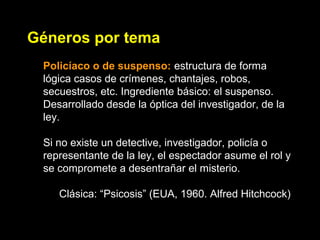 Géneros por tema
Policíaco o de suspenso: estructura de forma
lógica casos de crímenes, chantajes, robos,
secuestros, etc. Ingrediente básico: el suspenso.
Desarrollado desde la óptica del investigador, de la
ley.
Si no existe un detective, investigador, policía o
representante de la ley, el espectador asume el rol y
se compromete a desentrañar el misterio.
Clásica: “Psicosis” (EUA, 1960. Alfred Hitchcock)
 