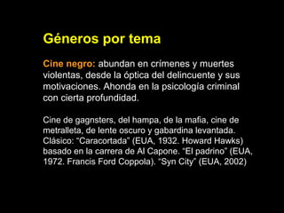 Géneros por tema
Cine negro: abundan en crímenes y muertes
violentas, desde la óptica del delincuente y sus
motivaciones. Ahonda en la psicología criminal
con cierta profundidad.
Cine de gagnsters, del hampa, de la mafia, cine de
metralleta, de lente oscuro y gabardina levantada.
Clásico: “Caracortada” (EUA, 1932. Howard Hawks)
basado en la carrera de Al Capone. “El padrino” (EUA,
1972. Francis Ford Coppola). “Syn City” (EUA, 2002)
 