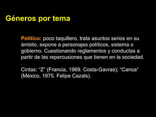 Géneros por tema
Político: poco taquillero, trata asuntos serios en su
ámbito, expone a personajes políticos, sistema o
gobierno. Cuestionando reglamentos y conductas a
partir de las repercusiones que tienen en la sociedad.
Cintas: “Z” (Francia, 1969. Costa-Gavras); “Canoa”
(México, 1975. Felipe Cazals).
 