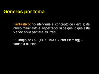 Géneros por tema
Fantástico: no interviene el concepto de ciencia; de
modo manifiesto el espectador sabe que lo que está
viendo en la pantalla es irreal.
“El mago de OZ” (EUA, 1939. Víctor Fleming) –
fantasía musical-
 