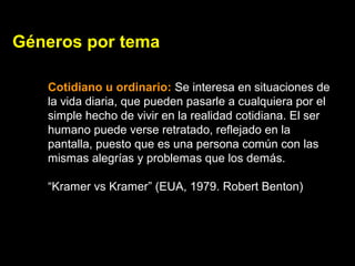 Géneros por tema
Cotidiano u ordinario: Se interesa en situaciones de
la vida diaria, que pueden pasarle a cualquiera por el
simple hecho de vivir en la realidad cotidiana. El ser
humano puede verse retratado, reflejado en la
pantalla, puesto que es una persona común con las
mismas alegrías y problemas que los demás.
“Kramer vs Kramer” (EUA, 1979. Robert Benton)
 